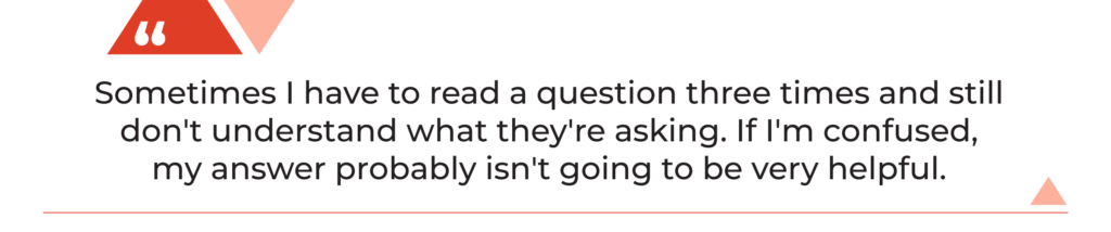 "Sometimes I have to read a question three times and still don't understand what they're asking. If I'm confused, my answer probably isn't going to be very helpful."