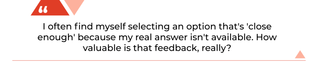 "I often find myself selecting an option that's 'close enough' because my real answer isn't available. How valuable is that feedback, really?"