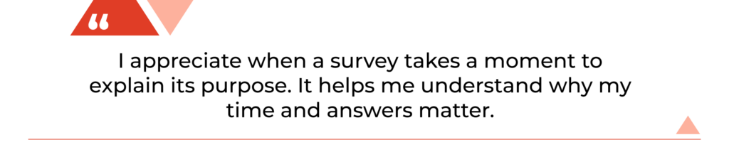 "I appreciate when a survey takes a moment to explain its purpose. It helps me understand why my time and answers matter."