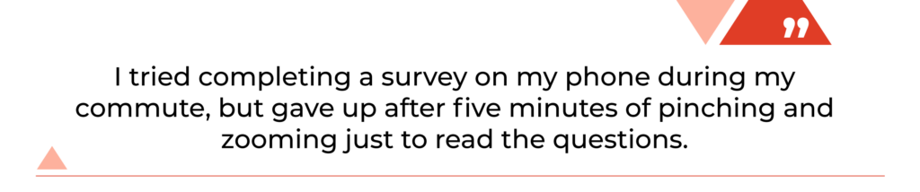 "I tried completing a survey on my phone during my commute, but gave up after five minutes of pinching and zooming just to read the questions."