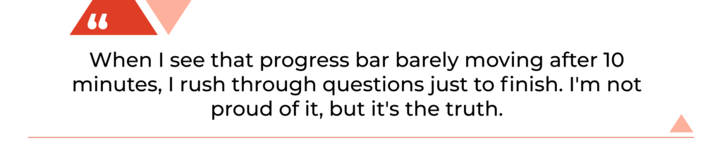 "When I see that progress bar barely moving after 10 minutes, I rush through questions just to finish. I'm not proud of it, but it's the truth."